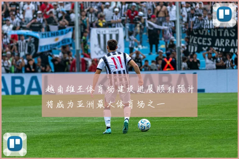 越南雄王体育场建设进展顺利预计将成为亚洲最大体育场之一