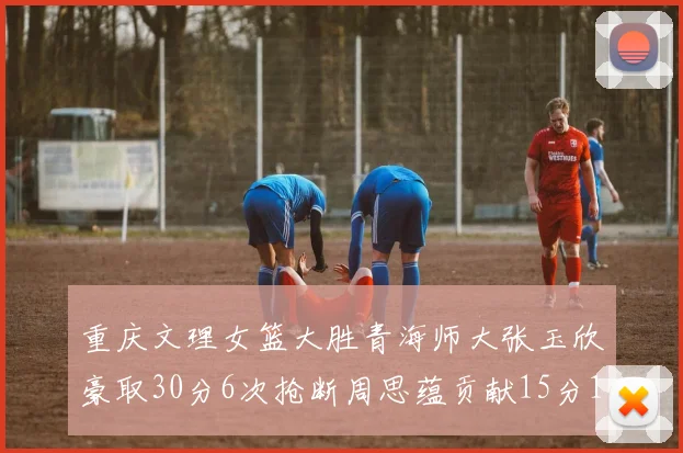 重庆文理女篮大胜青海师大张玉欣豪取30分6次抢断周思蕴贡献15分14篮板10助攻