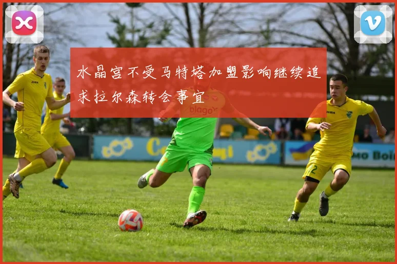 水晶宫不受马特塔加盟影响继续追求拉尔森转会事宜