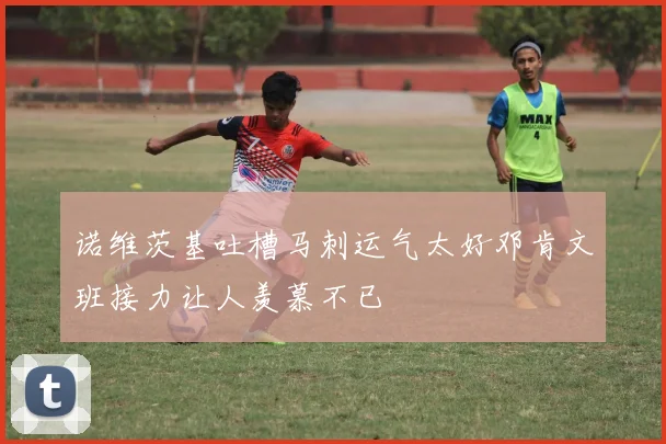 诺维茨基吐槽马刺运气太好邓肯文班接力让人羡慕不已