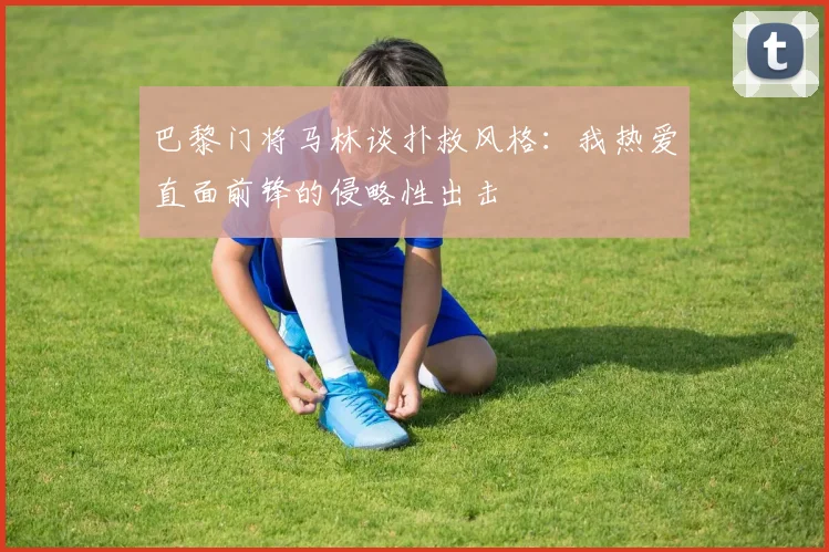 巴黎门将马林谈扑救风格：我热爱直面前锋的侵略性出击