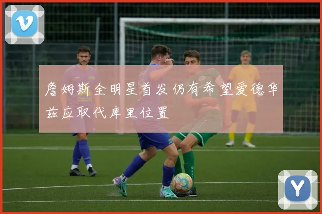 詹姆斯全明星首发仍有希望爱德华兹应取代库里位置