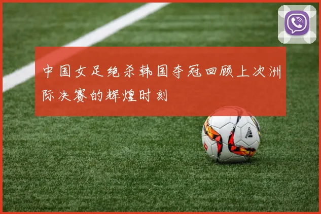 中国女足绝杀韩国夺冠回顾上次洲际决赛的辉煌时刻